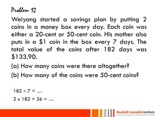 Problem 12
Weiyang started a savings plan by putting 2
coins in a money box every day. Each coin was
either a 20-cent or 50-cent coin. His mother also
puts in a $1 coin in the box every 7 days. The
total value of the coins after 182 days was
$133.90.
(a) How many coins were there altogether?
(b) How many of the coins were 50-cent coins?

182  7 = …
2 x 182 + 26 = …
 