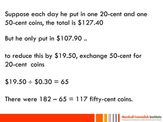 Suppose each day he put in one 20-cent and one
50-cent coins, the total is $127.40

But he only put in $107.90 ..

to reduce this by $19.50, exchange 50-cent for
20-cent coins

$19.50  $0.30 = 65

There were 182 – 65 = 117 fifty-cent coins.
 
