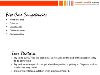 Five Core Competencies
•   Number Sense
•   Patterns
•   Visualization
•   Communication
•   Metacognition




        Try to do as you read the problems. Do not wait till the end of the question to try
         to do something.
        Try to draw when you do not get what the question is getting at. Diagrams such as
         models are very useful.
        Do more mental computation when practising Paper 1.
 