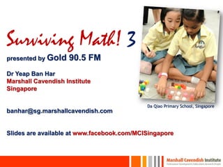 Surviving Math! 3
presented by Gold   90.5 FM
Dr Yeap Ban Har
Marshall Cavendish Institute
Singapore

                                            Da Qiao Primary School, Singapore
banhar@sg.marshallcavendish.com


Slides are available at www.facebook.com/MCISingapore
 