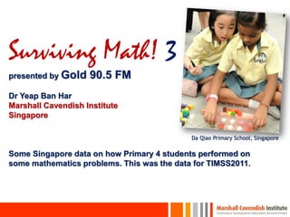Surviving Math! 3
presented by Gold   90.5 FM
Dr Yeap Ban Har
Marshall Cavendish Institute
Singapore

                                            Da Qiao Primary School, Singapore

Some Singapore data on how Primary 4 students performed on
some mathematics problems. This was the data for TIMSS2011.
 