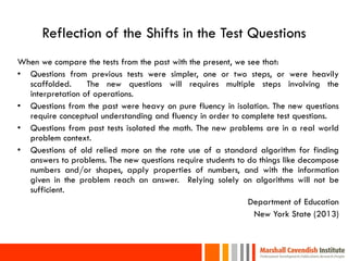 Reflection of the Shifts in the Test Questions
When we compare the tests from the past with the present, we see that:
• Questions from previous tests were simpler, one or two steps, or were heavily
  scaffolded.     The new questions will requires multiple steps involving the
  interpretation of operations.
• Questions from the past were heavy on pure fluency in isolation. The new questions
  require conceptual understanding and fluency in order to complete test questions.
• Questions from past tests isolated the math. The new problems are in a real world
  problem context.
• Questions of old relied more on the rote use of a standard algorithm for finding
  answers to problems. The new questions require students to do things like decompose
  numbers and/or shapes, apply properties of numbers, and with the information
  given in the problem reach an answer. Relying solely on algorithms will not be
  sufficient.
                                                             Department of Education
                                                               New York State (2013)


5
 