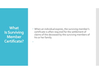What
IsSurviving
Member
Certificate?
? When an individual expires, the surviving members
certificate is often required for the settlement of
claims of the deceased by the surviving members of
his or her family.
?
 