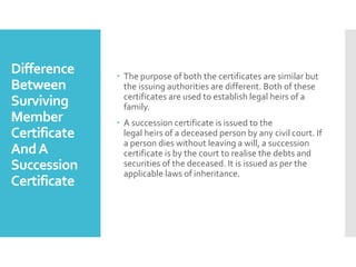 Difference
Between
Surviving
Member
Certificate
AndA
Succession
Certificate
? The purpose of both the certificates are similar but
the issuing authorities are different. Both of these
certificates are used to establish legal heirs of a
family.
? A succession certificate is issued to the
legal heirs of a deceased person by any civil court. If
a person dies without leaving a will, a succession
certificate is by the court to realise the debts and
securities of the deceased. It is issued as per the
applicable laws of inheritance.
 