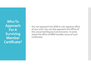 WhoTo
Approach
ForA
Surviving
Member
Certificate?
? You can approach the SDM or sub-registrar office
of your area.You can also approach the Office of
the concerned Deputy Commissioner. In some
states the office of MRO handles issues of such
certificates
 
