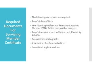 Required
Documents
For
Surviving
Member
Certificate
? The following documents are required:
? Proof of date of birth
? Your identity proof such as Permanent Account
Number (PAN), Ration card, Aadhar card, etc.
? Proof of residence such asVoters card, Electricity
Bill, etc.
? Passport size photographs
? Attestation of a Gazetted officer
? Completed application form
 