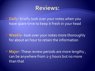 Daily - briefly look over your notes when you have spare time to keep it fresh in your head Weekly - look over your notes more thoroughly for about an hour to retain the information Major - These review periods are more lengthy , can be anywhere from 2-5 hours but no more than that 