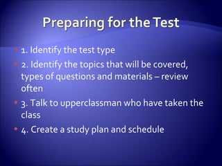 1. Identify the test type 2. Identify the topics that will be covered, types of questions and materials – review often 3. Talk to upperclassman who have taken the class 4. Create a study plan and schedule 