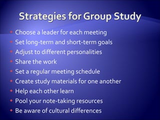 Choose a leader for each meeting Set long-term and short-term goals Adjust to different personalities Share the work Set a regular meeting schedule Create study materials for one another Help each other learn Pool your note-taking resources Be aware of cultural differences 