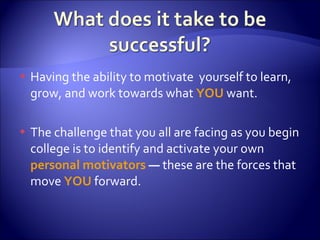 Having the ability to motivate  yourself to learn, grow, and work towards what  YOU  want. The challenge that you all are facing as you begin college is to identify and activate your own  personal motivators  —  these are the forces that move  YOU  forward. 