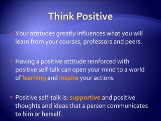 Your attitudes greatly influences what you will learn from your courses, professors and peers. Having a positive attitude reinforced with positive self talk can open your mind to a world of  learning  and  inspire  your actions Positive self-talk is:  supportive  and positive thoughts and ideas that a person communicates to him or herself. 