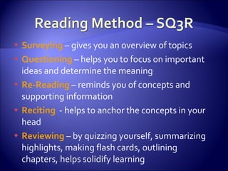 Surveying  – gives you an overview of topics Questioning  – helps you to focus on important ideas and determine the meaning Re-Reading  – reminds you of concepts and supporting information Reciting   - helps to anchor the concepts in your head Reviewing  – by quizzing yourself, summarizing highlights, making flash cards, outlining chapters, helps solidify learning 