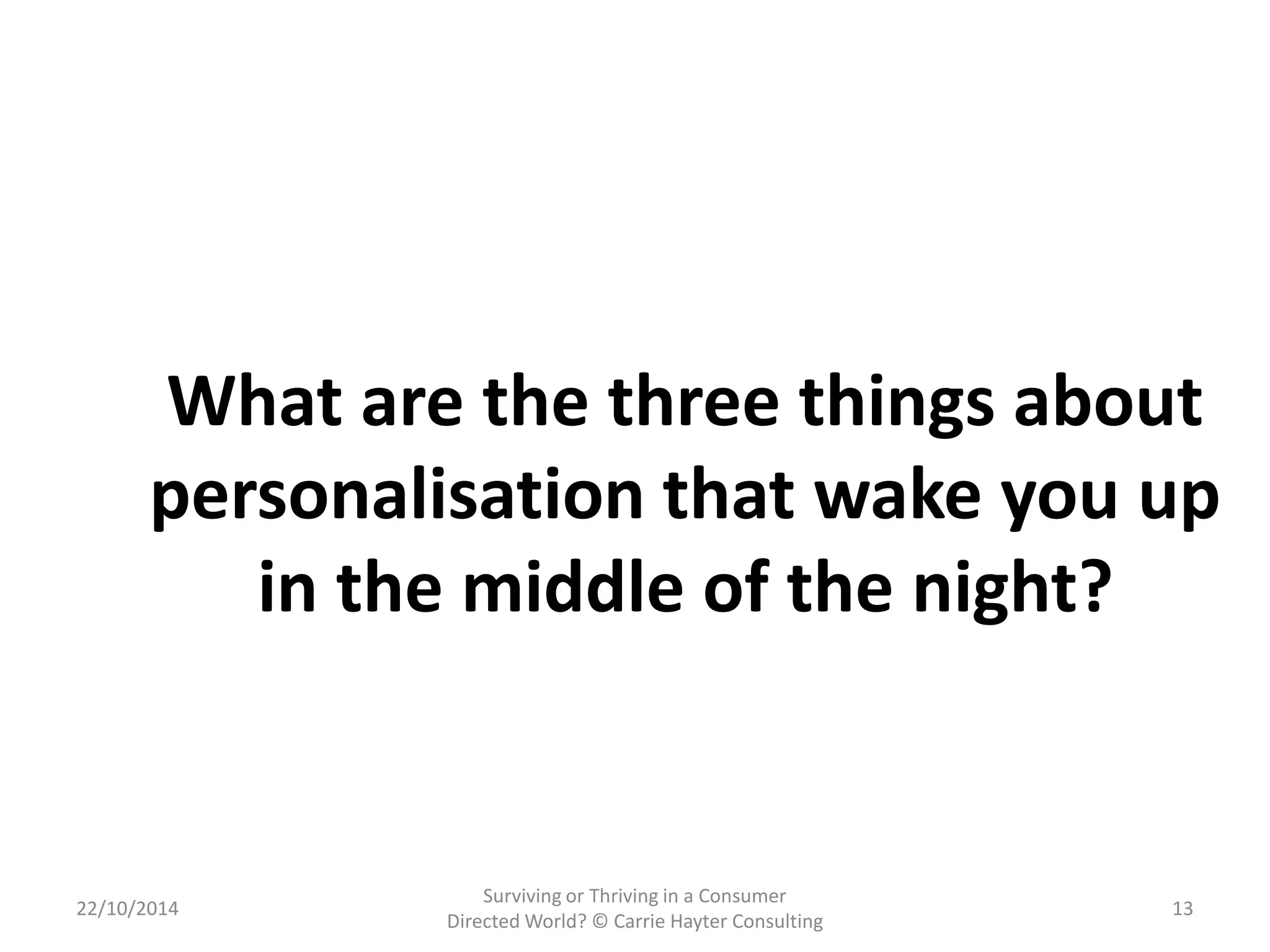 What are the three things about 
personalisation that wake you up 
in the middle of the night? 
22/10/2014 
Surviving or Thriving in a Consumer 
Directed World? © Carrie Hayter Consulting 
13 
 