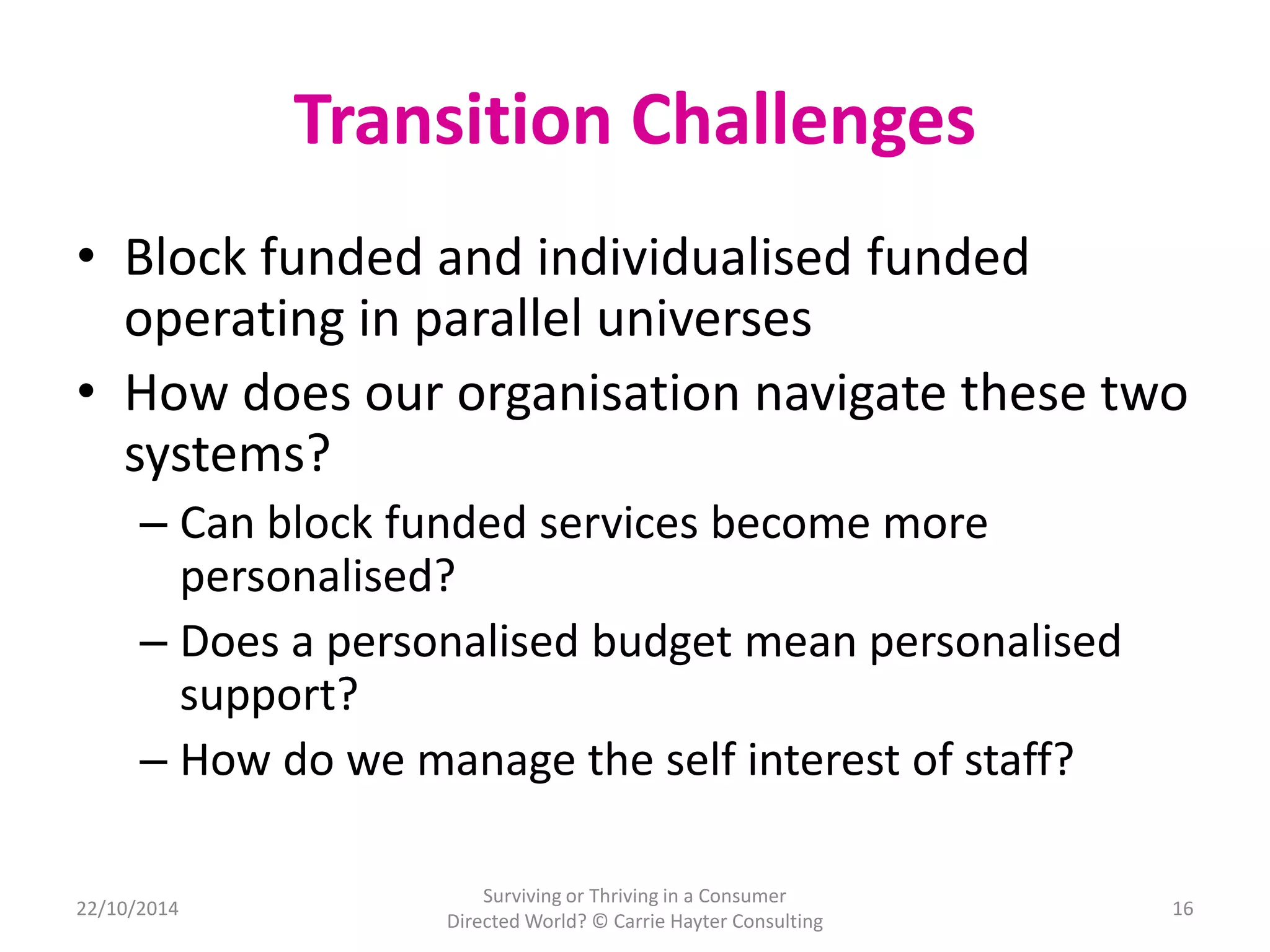 Transition Challenges 
• Block funded and individualised funded 
operating in parallel universes 
• How does our organisation navigate these two 
systems? 
– Can block funded services become more 
personalised? 
– Does a personalised budget mean personalised 
support? 
– How do we manage the self interest of staff? 
22/10/2014 
Surviving or Thriving in a Consumer 
Directed World? © Carrie Hayter Consulting 
16 
 