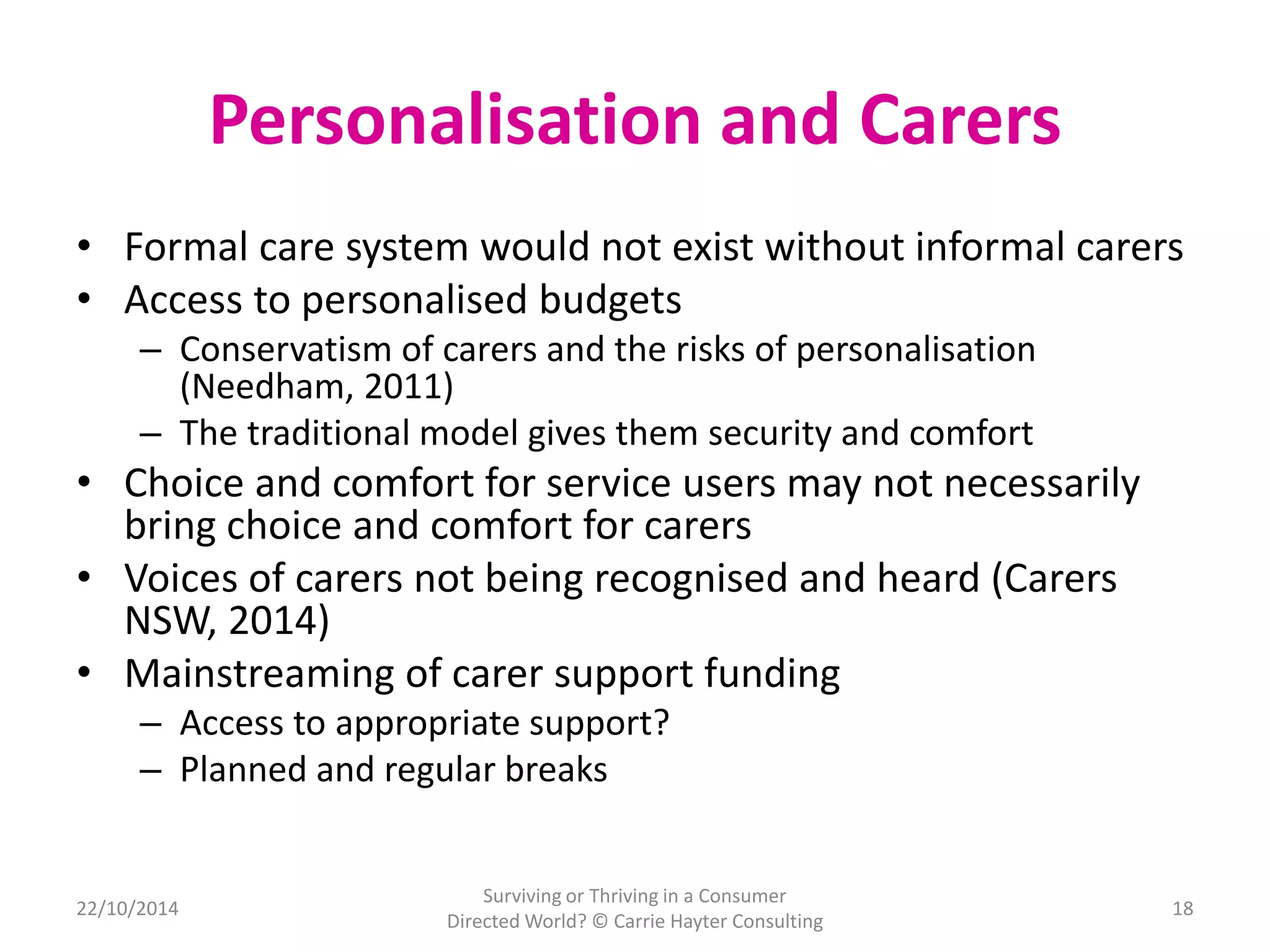 Personalisation and Carers 
• Formal care system would not exist without informal carers 
• Access to personalised budgets 
– Conservatism of carers and the risks of personalisation 
(Needham, 2011) 
– The traditional model gives them security and comfort 
• Choice and comfort for service users may not necessarily 
bring choice and comfort for carers 
• Voices of carers not being recognised and heard (Carers 
NSW, 2014) 
• Mainstreaming of carer support funding 
– Access to appropriate support? 
– Planned and regular breaks 
22/10/2014 
Surviving or Thriving in a Consumer 
Directed World? © Carrie Hayter Consulting 
18 
 