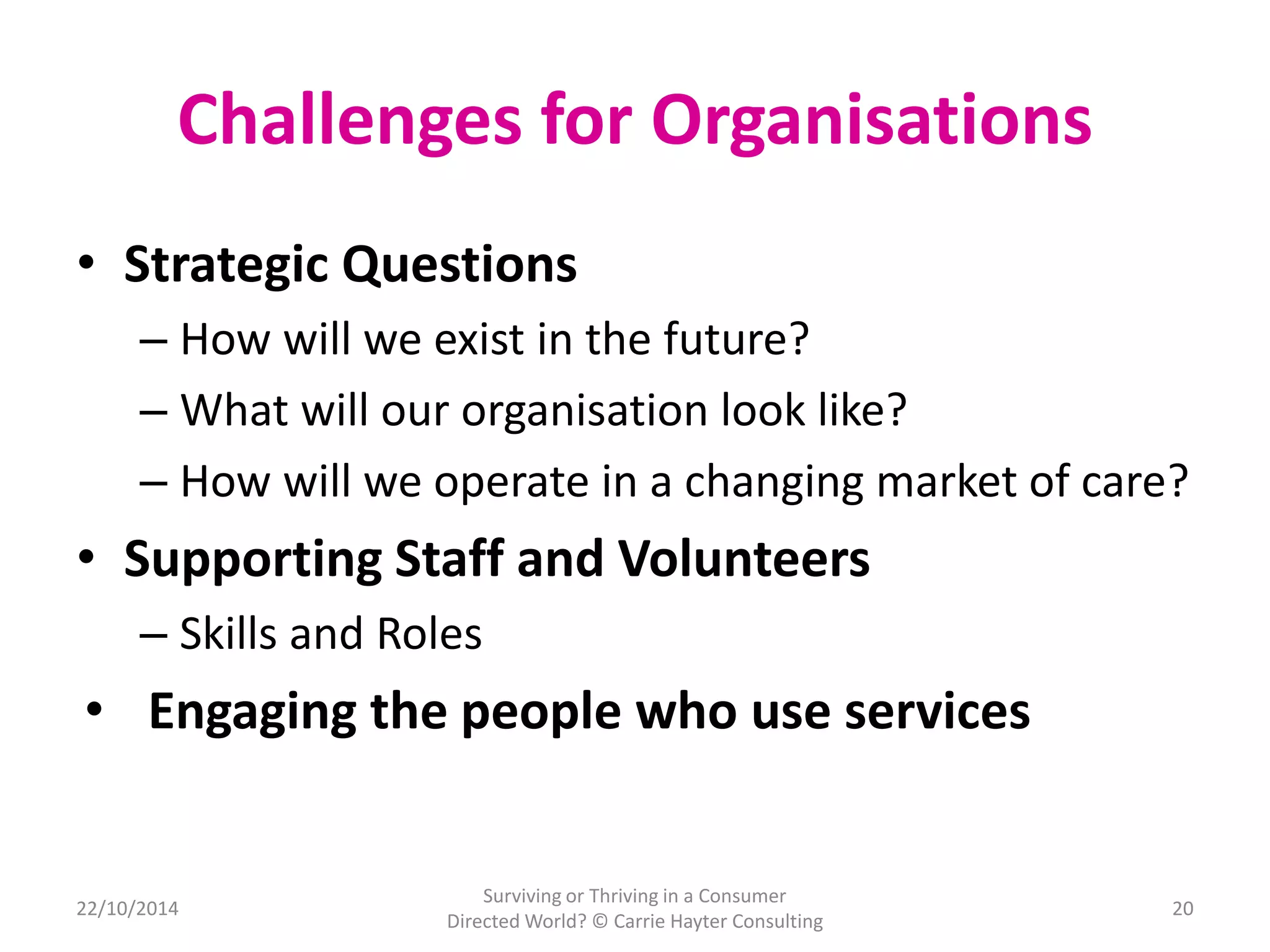 Challenges for Organisations 
• Strategic Questions 
– How will we exist in the future? 
– What will our organisation look like? 
– How will we operate in a changing market of care? 
• Supporting Staff and Volunteers 
– Skills and Roles 
• Engaging the people who use services 
22/10/2014 
Surviving or Thriving in a Consumer 
Directed World? © Carrie Hayter Consulting 
20 
 