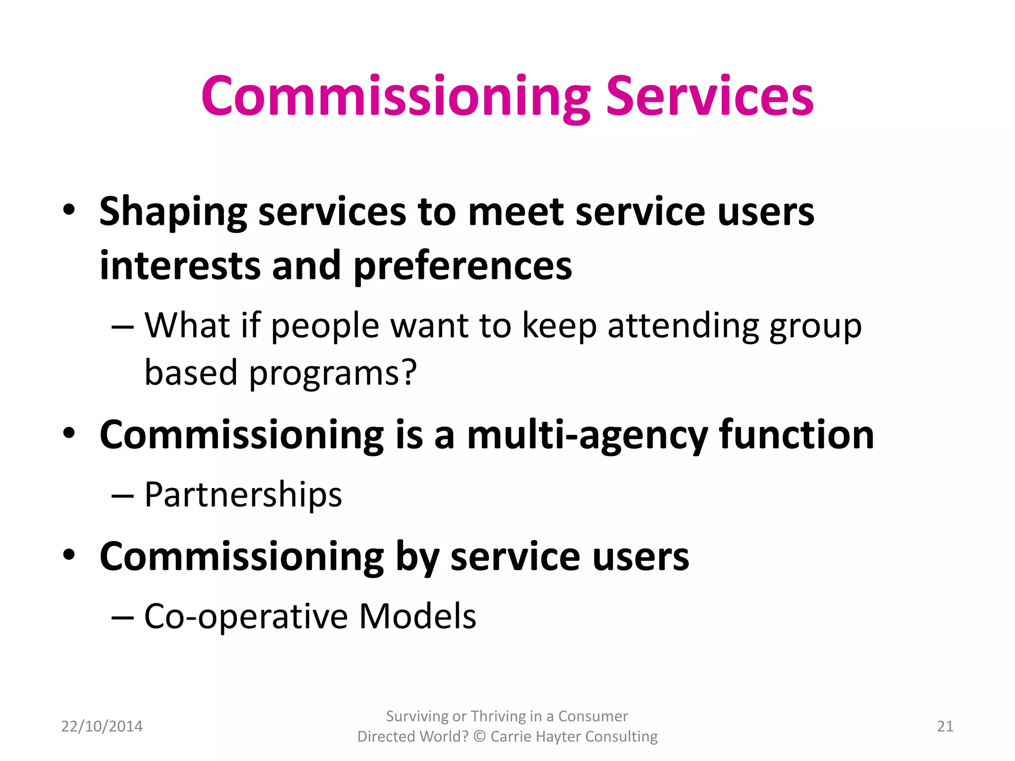 Commissioning Services 
• Shaping services to meet service users 
interests and preferences 
– What if people want to keep attending group 
based programs? 
• Commissioning is a multi-agency function 
– Partnerships 
• Commissioning by service users 
– Co-operative Models 
22/10/2014 
Surviving or Thriving in a Consumer 
Directed World? © Carrie Hayter Consulting 
21 
 