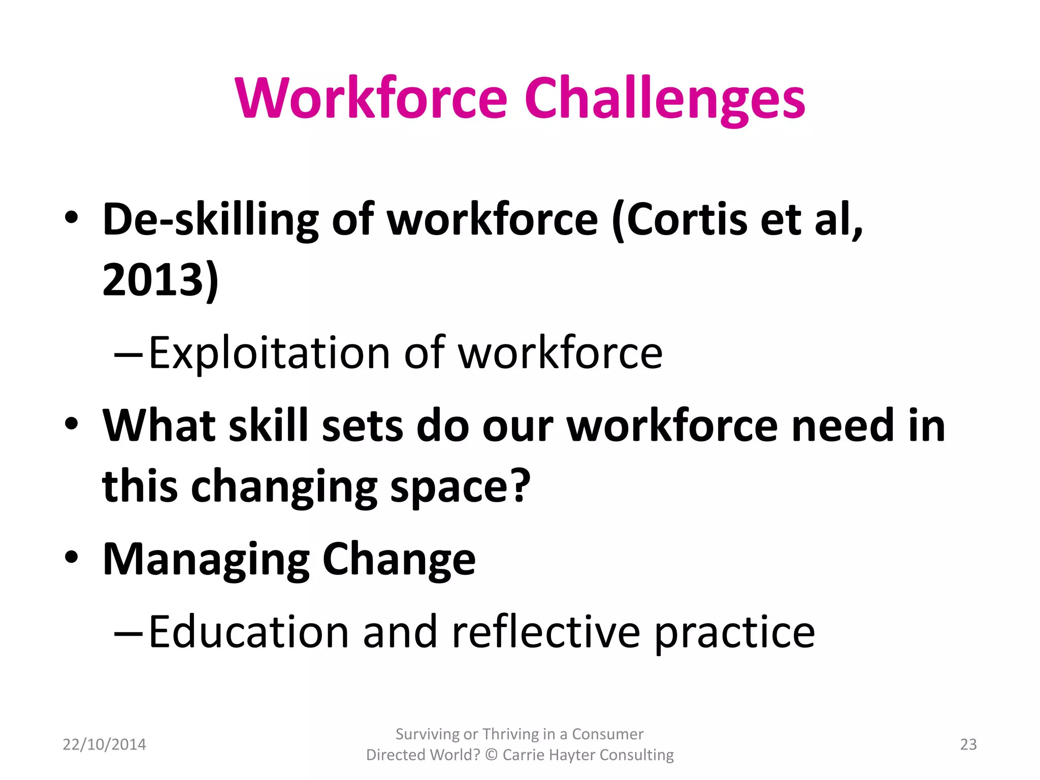 Workforce Challenges 
• De-skilling of workforce (Cortis et al, 
2013) 
–Exploitation of workforce 
• What skill sets do our workforce need in 
this changing space? 
• Managing Change 
–Education and reflective practice 
22/10/2014 
Surviving or Thriving in a Consumer 
Directed World? © Carrie Hayter Consulting 
23 
 