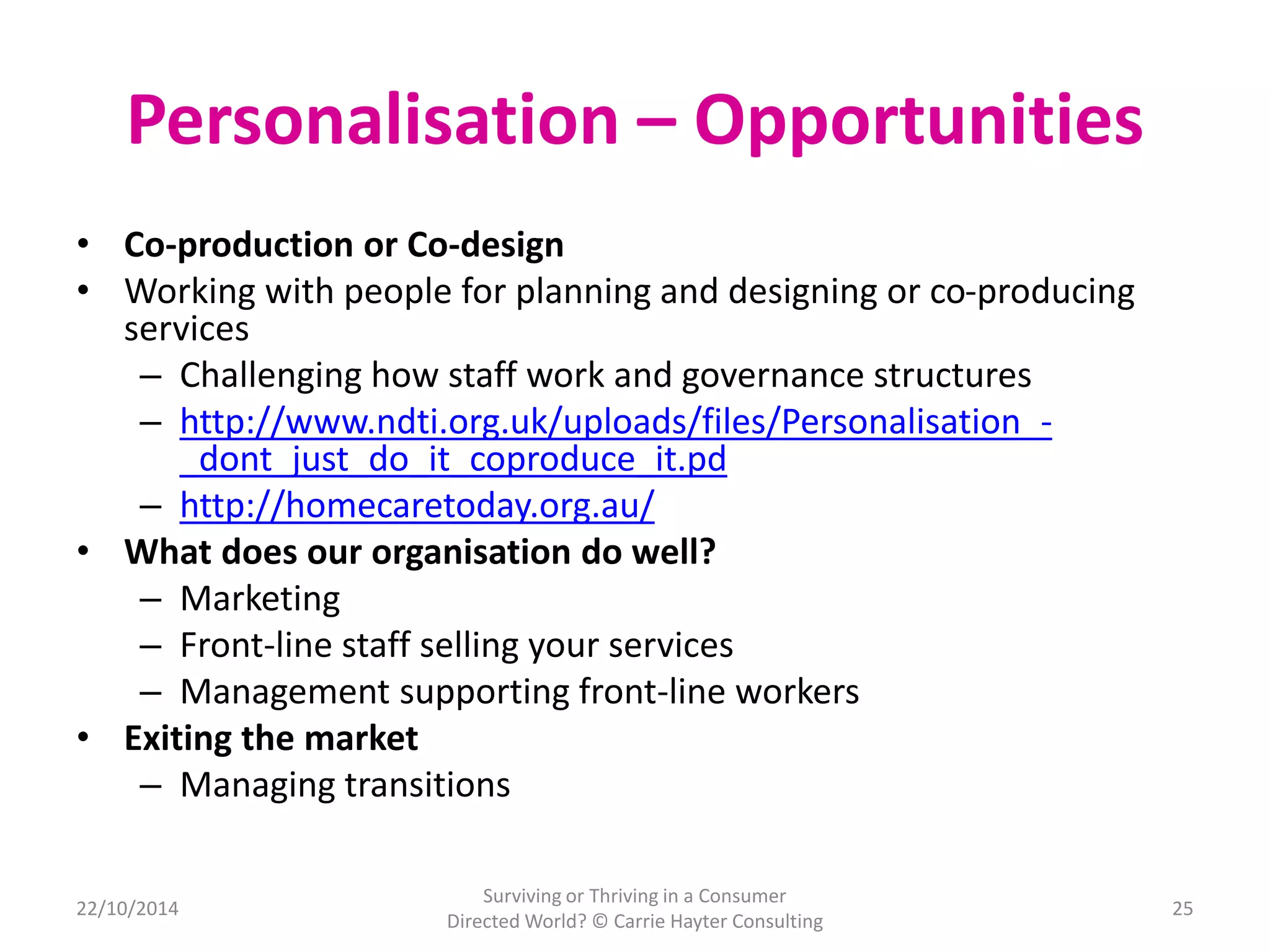 Personalisation – Opportunities 
• Co-production or Co-design 
• Working with people for planning and designing or co-producing 
services 
– Challenging how staff work and governance structures 
– http://www.ndti.org.uk/uploads/files/Personalisation_- 
_dont_just_do_it_coproduce_it.pd 
– http://homecaretoday.org.au/ 
• What does our organisation do well? 
– Marketing 
– Front-line staff selling your services 
– Management supporting front-line workers 
• Exiting the market 
– Managing transitions 
22/10/2014 
Surviving or Thriving in a Consumer 
Directed World? © Carrie Hayter Consulting 
25 
 