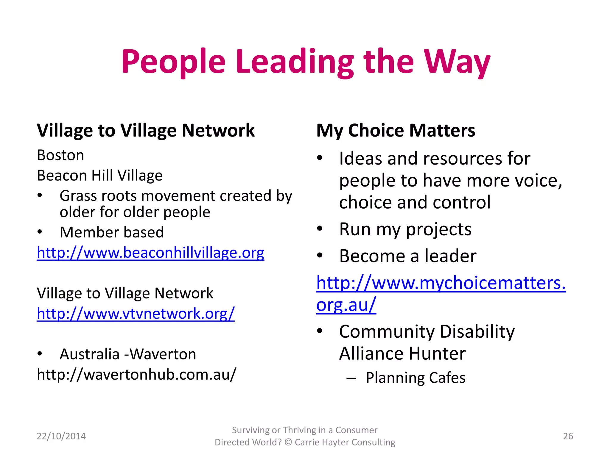 People Leading the Way 
Village to Village Network 
Boston 
Beacon Hill Village 
• Grass roots movement created by 
older for older people 
• Member based 
http://www.beaconhillvillage.org 
Village to Village Network 
http://www.vtvnetwork.org/ 
• Australia -Waverton 
http://wavertonhub.com.au/ 
My Choice Matters 
• Ideas and resources for 
people to have more voice, 
choice and control 
• Run my projects 
• Become a leader 
http://www.mychoicematters. 
org.au/ 
• Community Disability 
Alliance Hunter 
– Planning Cafes 
Surviving or Thriving in a Consumer 
22/10/2014 26 
Directed World? © Carrie Hayter Consulting 
 