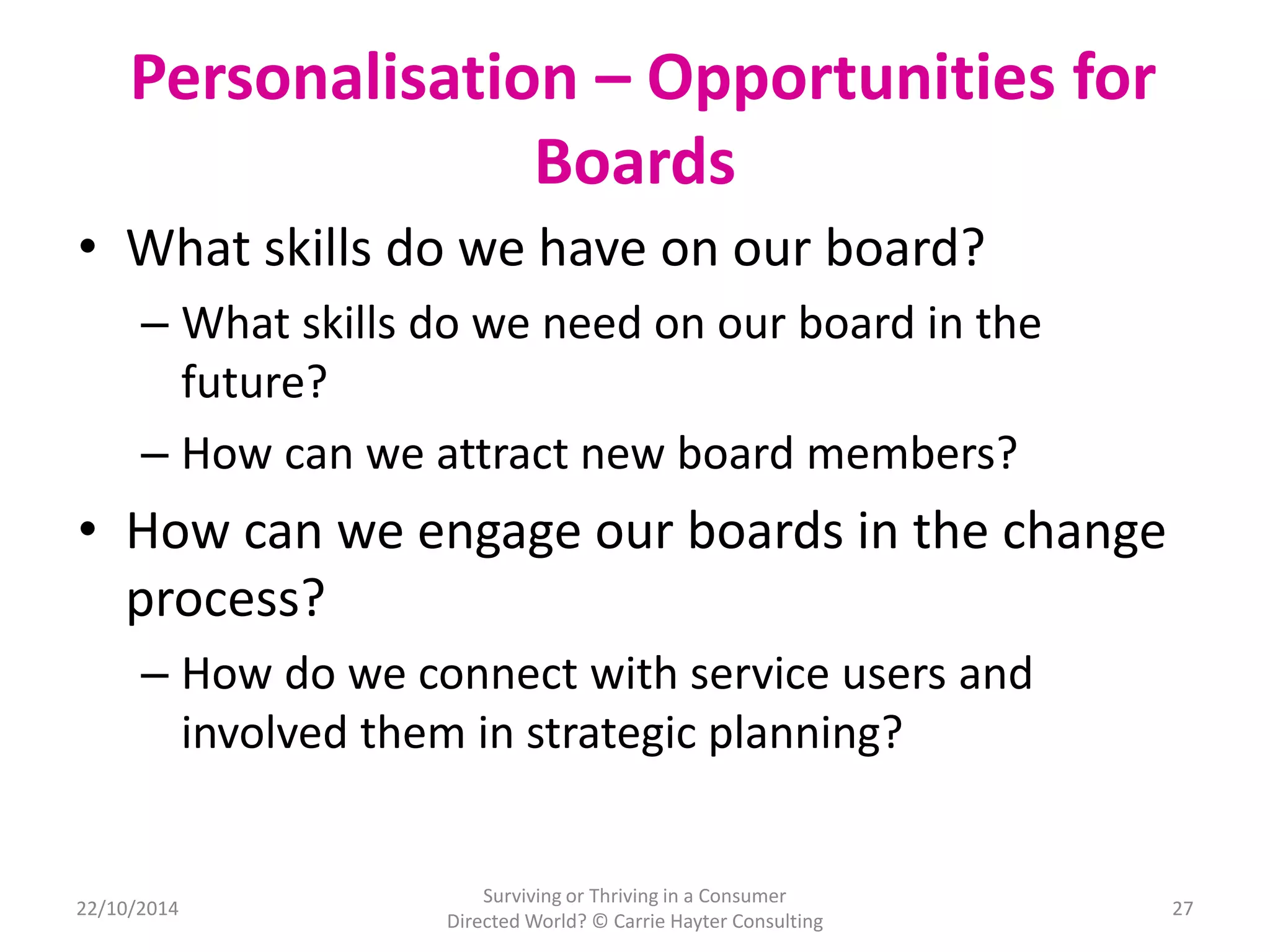 Personalisation – Opportunities for 
Boards 
• What skills do we have on our board? 
– What skills do we need on our board in the 
future? 
– How can we attract new board members? 
• How can we engage our boards in the change 
process? 
– How do we connect with service users and 
involved them in strategic planning? 
22/10/2014 
Surviving or Thriving in a Consumer 
Directed World? © Carrie Hayter Consulting 
27 
 