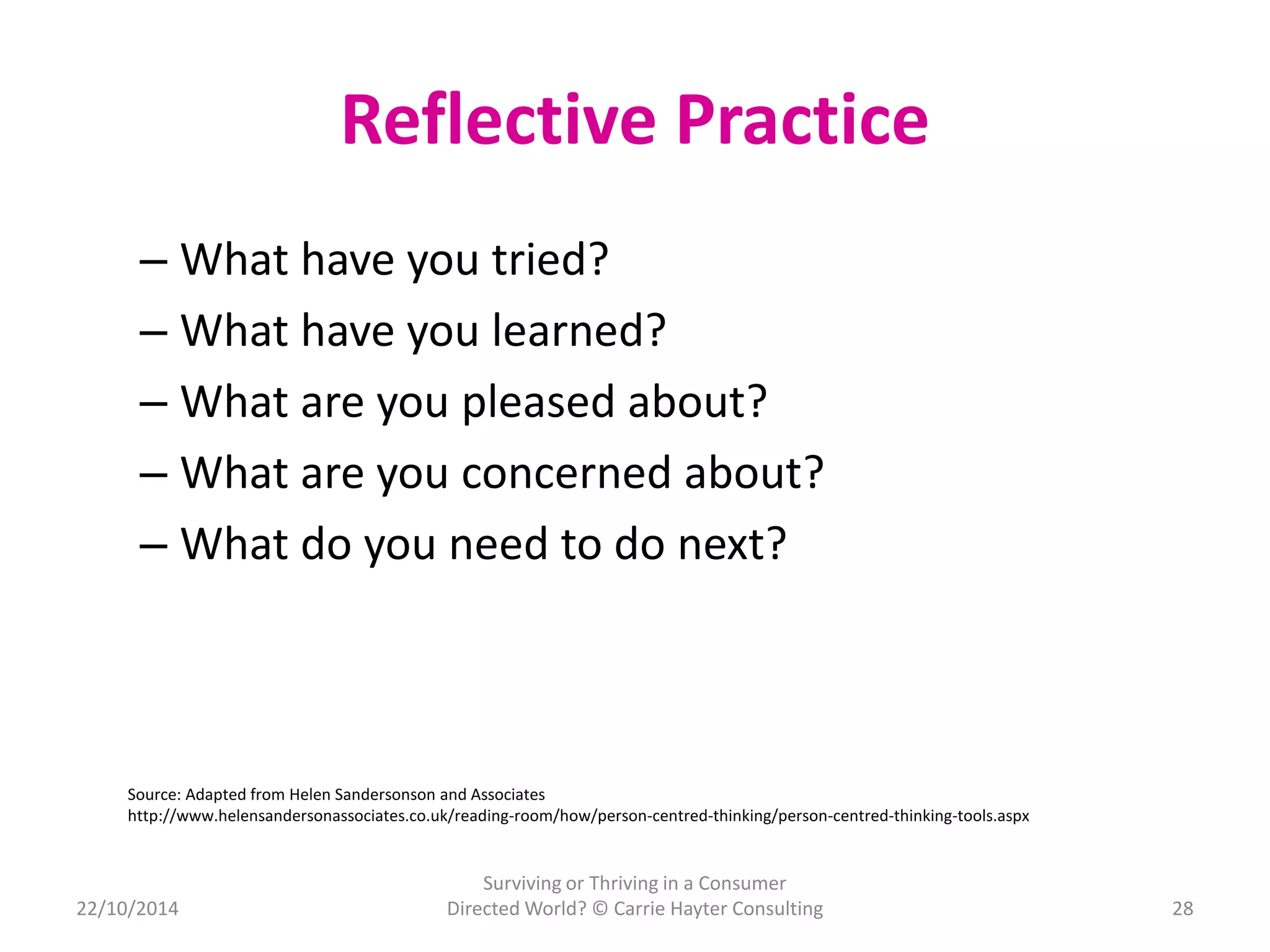 Reflective Practice 
– What have you tried? 
– What have you learned? 
– What are you pleased about? 
– What are you concerned about? 
– What do you need to do next? 
28 
Source: Adapted from Helen Sandersonson and Associates 
http://www.helensandersonassociates.co.uk/reading-room/how/person-centred-thinking/person-centred-thinking-tools.aspx 
22/10/2014 
Surviving or Thriving in a Consumer 
Directed World? © Carrie Hayter Consulting 
 