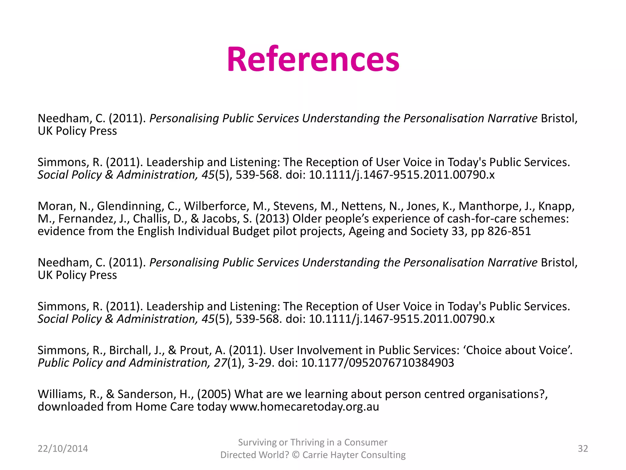 References 
Needham, C. (2011). Personalising Public Services Understanding the Personalisation Narrative Bristol, 
UK Policy Press 
Simmons, R. (2011). Leadership and Listening: The Reception of User Voice in Today's Public Services. 
Social Policy & Administration, 45(5), 539-568. doi: 10.1111/j.1467-9515.2011.00790.x 
Moran, N., Glendinning, C., Wilberforce, M., Stevens, M., Nettens, N., Jones, K., Manthorpe, J., Knapp, 
M., Fernandez, J., Challis, D., & Jacobs, S. (2013) Older people’s experience of cash-for-care schemes: 
evidence from the English Individual Budget pilot projects, Ageing and Society 33, pp 826-851 
Needham, C. (2011). Personalising Public Services Understanding the Personalisation Narrative Bristol, 
UK Policy Press 
Simmons, R. (2011). Leadership and Listening: The Reception of User Voice in Today's Public Services. 
Social Policy & Administration, 45(5), 539-568. doi: 10.1111/j.1467-9515.2011.00790.x 
Simmons, R., Birchall, J., & Prout, A. (2011). User Involvement in Public Services: ‘Choice about Voice’. 
Public Policy and Administration, 27(1), 3-29. doi: 10.1177/0952076710384903 
Williams, R., & Sanderson, H., (2005) What are we learning about person centred organisations?, 
downloaded from Home Care today www.homecaretoday.org.au 
22/10/2014 
Surviving or Thriving in a Consumer 
Directed World? © Carrie Hayter Consulting 
32 
 