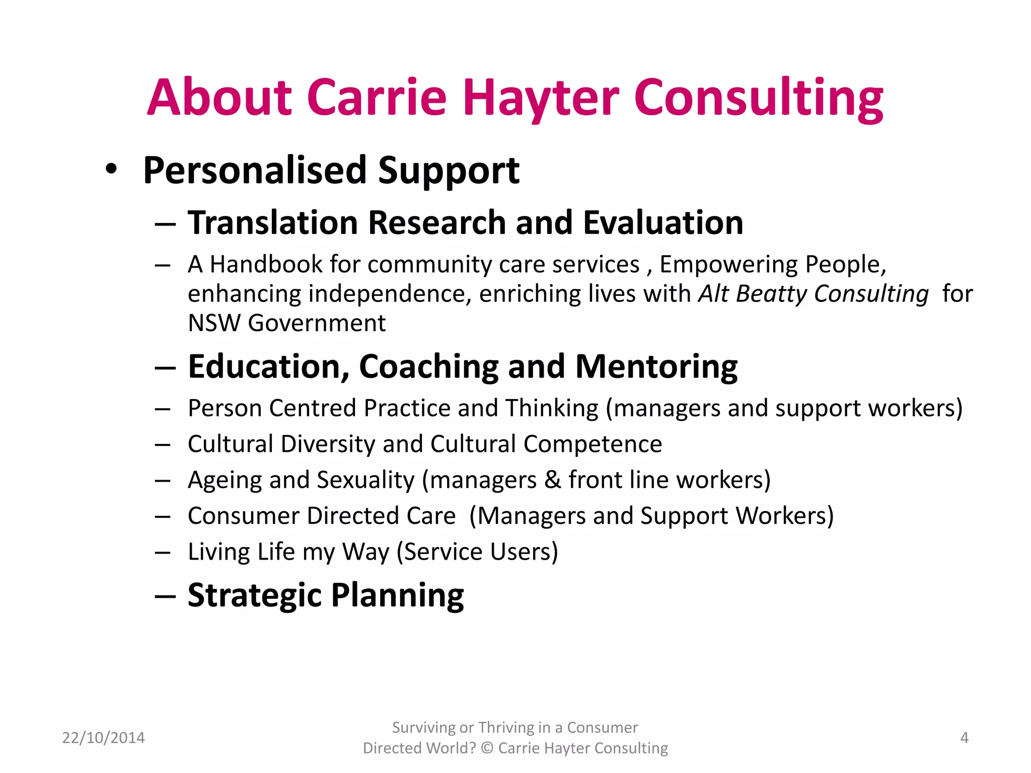 About Carrie Hayter Consulting 
• Personalised Support 
22/10/2014 
– Translation Research and Evaluation 
– A Handbook for community care services , Empowering People, 
enhancing independence, enriching lives with Alt Beatty Consulting for 
NSW Government 
– Education, Coaching and Mentoring 
– Person Centred Practice and Thinking (managers and support workers) 
– Cultural Diversity and Cultural Competence 
– Ageing and Sexuality (managers & front line workers) 
– Consumer Directed Care (Managers and Support Workers) 
– Living Life my Way (Service Users) 
– Strategic Planning 
Surviving or Thriving in a Consumer 
Directed World? © Carrie Hayter Consulting 
4 
 