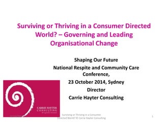 Surviving or Thriving in a Consumer Directed 
World? – Governing and Leading 
Organisational Change 
Shaping Our Future 
National Respite and Community Care 
Conference, 
23 October 2014, Sydney 
Director 
Carrie Hayter Consulting 
22/10/2014 
Surviving or Thriving in a Consumer 
Directed World? © Carrie Hayter Consulting 
1 
 