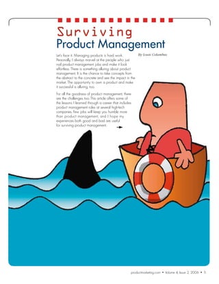 Surviving
Product Management
Let’s face it. Managing products is hard work.         By Louis Columbus
Personally, I always marvel at the people who just
nail product management jobs and make it look
effortless. There is something alluring about product
management. It is the chance to take concepts from
the abstract to the concrete and see the impact in the
market. The opportunity to own a product and make
it successful is alluring, too.
For all the goodness of product management, there
are the challenges too. This article offers some of
the lessons I learned through a career that includes
product management roles at several high-tech
companies. Few jobs will keep you humble more
than product management, and I hope my
experiences both good and bad are useful
for surviving product management.
 	




                                                   productmarketing.com  •  Volume 4, Issue 2, 2006  •  1
                                                                                                        1
 