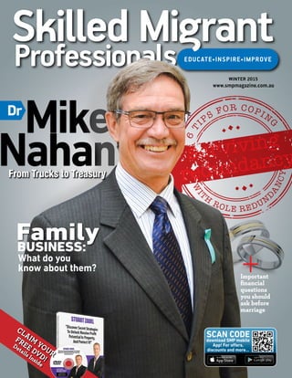 Mike
Nahan
Details Inside
CLAIM
YOUR
FREE DVD!
download SMP mobile
App! For offers,
discounts and more...
SCAN CODE
Dr
From Trucks to Treasury
What do you
know about them?
BUSINESS:
Family
6
T
IPS
FOR COPIN
G
W
IT
H
ROLE REDUN
D
ANCY
surviving
surviving
redundancy
redundancy
6
T
IPS
FOR COPIN
G
W
IT
H
ROLE REDUN
D
ANCY
surviving
surviving
redundancy
redundancy
Important
financial
questions
you should
ask before
marriage
+
WINTER 2015
www.smpmagazine.com.au
 
