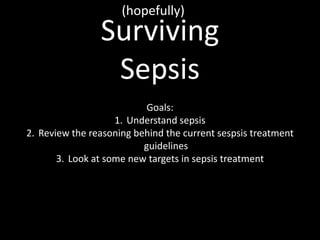(hopefully) Surviving Sepsis Goals: Understand sepsis Review the reasoning behind the current sespsis treatment guidelines Look at some new targets in sepsis treatment 