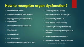 Altered mental status
Edema or increased fluid balance
Hyperglycemia (absent diabetes)
Hypoglyemia
Increased CRP or procalcitonin
Hypotension
Increased SvO2
CI > 3.5 L/min/m2
Arterial hypoxemia (PaO2/FiO2 < 300)
Acute oliguria (> 2 hours)
Increased serum Cr (> 0.5 mg/dL)
Coagulopathy (INR > 1.5)
Ileus (absent bowel sounds)
Thrombocytopenia (< 100,000/uL)
Hyperbilirubinemia (> 40 mg/dL or 70
mmol/L)
Hyperlactatemia (> 1 mmol/L)
Decreased capillary refill or mottling
Levy MM, et al. Crit Care Med. 2003.
How to recognize organ dysfunction?
 