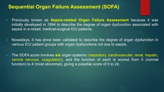 Sequential Organ Failure Assessment (SOFA)
► Previously known as Sepsis-related Organ Failure Assessment because it was
initially developed in 1994 to describe the degree of organ dysfunction associated with
sepsis in a mixed, medical-surgical ICU patients.
► Nowadays, it has since been validated to describe the degree of organ dysfunction in
various ICU patient groups with organ dysfunctions not due to sepsis.
► The SOFA score involves six organ systems (respiratory, cardiovascular, renal, hepatic,
central nervous, coagulation), and the function of each is scored from 0 (normal
function) to 4 (most abnormal), giving a possible score of 0 to 24.
 