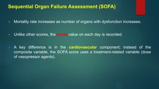 Sequential Organ Failure Assessment (SOFA)
► Mortality rate increases as number of organs with dysfunction increases.
► Unlike other scores, the worst value on each day is recorded.
► A key difference is in the cardiovascular component; instead of the
composite variable, the SOFA score uses a treatment-related variable (dose
of vasopressor agents).
 