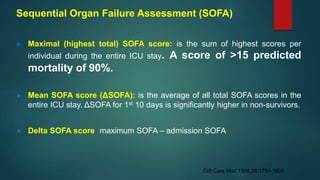 Sequential Organ Failure Assessment (SOFA)
► Maximal (highest total) SOFA score: is the sum of highest scores per
individual during the entire ICU stay. A score of >15 predicted
mortality of 90%.
► Mean SOFA score (ΔSOFA): is the average of all total SOFA scores in the
entire ICU stay. ΔSOFA for 1st 10 days is significantly higher in non-survivors.
► Delta SOFA score: maximum SOFA – admission SOFA
Crit Care Med 1998;26:1793-1800
 