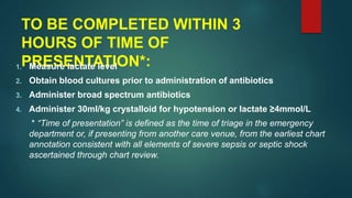 TO BE COMPLETED WITHIN 3
HOURS OF TIME OF
PRESENTATION*:1. Measure lactate level
2. Obtain blood cultures prior to administration of antibiotics
3. Administer broad spectrum antibiotics
4. Administer 30ml/kg crystalloid for hypotension or lactate ≥4mmol/L
* “Time of presentation” is defined as the time of triage in the emergency
department or, if presenting from another care venue, from the earliest chart
annotation consistent with all elements of severe sepsis or septic shock
ascertained through chart review.
 