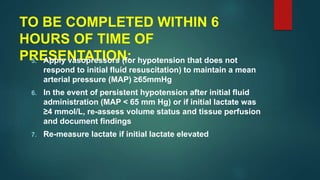 TO BE COMPLETED WITHIN 6
HOURS OF TIME OF
PRESENTATION:5. Apply vasopressors (for hypotension that does not
respond to initial fluid resuscitation) to maintain a mean
arterial pressure (MAP) ≥65mmHg
6. In the event of persistent hypotension after initial fluid
administration (MAP < 65 mm Hg) or if initial lactate was
≥4 mmol/L, re-assess volume status and tissue perfusion
and document findings
7. Re-measure lactate if initial lactate elevated
 
