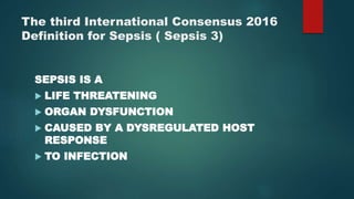 The third International Consensus 2016
Definition for Sepsis ( Sepsis 3)
SEPSIS IS A
 LIFE THREATENING
 ORGAN DYSFUNCTION
 CAUSED BY A DYSREGULATED HOST
RESPONSE
 TO INFECTION
 