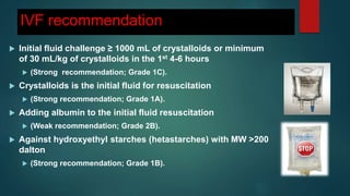 IVF recommendation
 Initial fluid challenge ≥ 1000 mL of crystalloids or minimum
of 30 mL/kg of crystalloids in the 1st 4-6 hours
 (Strong recommendation; Grade 1C).
 Crystalloids is the initial fluid for resuscitation
 (Strong recommendation; Grade 1A).
 Adding albumin to the initial fluid resuscitation
 (Weak recommendation; Grade 2B).
 Against hydroxyethyl starches (hetastarches) with MW >200
dalton
 (Strong recommendation; Grade 1B).
 