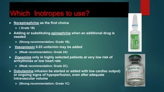 Which Inotropes to use?
 Norepinephrine as the first choice
 ( Grade 1B)
 Adding or substituting epinephrine when an additional drug is
needed
 (Strong recommendation; Grade 1B).
 Vasopressin 0.03 units/min may be added
 (Weak recommendation; Grade 2A)
 Dopamine only in highly selected patients at very low risk of
arrhythmias or low heart rate
 (Weak recommendation; Grade 2C).
 Dobutamine infusion be started or added with low cardiac output)
or ongoing signs of hypoperfusion, even after adequate
intravascular volume
 (Strong recommendation; Grade 1C)
 