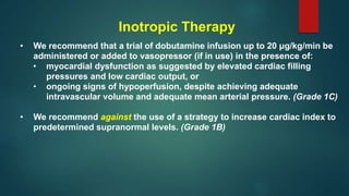 Inotropic Therapy
• We recommend that a trial of dobutamine infusion up to 20 μg/kg/min be
administered or added to vasopressor (if in use) in the presence of:
• myocardial dysfunction as suggested by elevated cardiac filling
pressures and low cardiac output, or
• ongoing signs of hypoperfusion, despite achieving adequate
intravascular volume and adequate mean arterial pressure. (Grade 1C)
• We recommend against the use of a strategy to increase cardiac index to
predetermined supranormal levels. (Grade 1B)
 