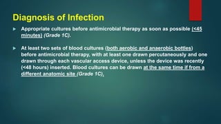 Diagnosis of Infection
 Appropriate cultures before antimicrobial therapy as soon as possible (<45
minutes) (Grade 1C).
 At least two sets of blood cultures (both aerobic and anaerobic bottles)
before antimicrobial therapy, with at least one drawn percutaneously and one
drawn through each vascular access device, unless the device was recently
(<48 hours) inserted. Blood cultures can be drawn at the same time if from a
different anatomic site (Grade 1C).
 