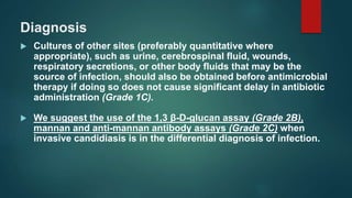 Diagnosis
 Cultures of other sites (preferably quantitative where
appropriate), such as urine, cerebrospinal fluid, wounds,
respiratory secretions, or other body fluids that may be the
source of infection, should also be obtained before antimicrobial
therapy if doing so does not cause significant delay in antibiotic
administration (Grade 1C).
 We suggest the use of the 1,3 β-D-glucan assay (Grade 2B),
mannan and anti-mannan antibody assays (Grade 2C) when
invasive candidiasis is in the differential diagnosis of infection.
 