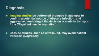 Diagnosis
 Imaging studies be performed promptly in attempts to
confirm a potential source of obscure infection. and
aggressive monitoring if the decision is made to transport
for a CT-guided needle aspiration) .
 Bedside studies, such as ultrasound, may avoid patient
transport (Ungraded).
 