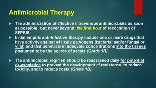 Antimicrobial Therapy
 The administration of effective intravenous antimicrobials as soon
as possible , but never beyond the first hour of recognition of
SEPSIS
 Initial empiric anti-infective therapy include one or more drugs that
have activity against all likely pathogens (bacterial and/or fungal or
viral) and that penetrate in adequate concentrations into the tissues
presumed to be the source of sepsis (Grade 1B).
 The antimicrobial regimen should be reassessed daily for potential
de-escalation to prevent the development of resistance, to reduce
toxicity, and to reduce costs (Grade 1B).
 