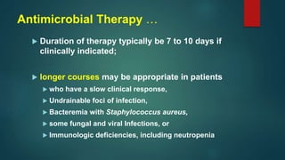 Antimicrobial Therapy …
 Duration of therapy typically be 7 to 10 days if
clinically indicated;
 longer courses may be appropriate in patients
 who have a slow clinical response,
 Undrainable foci of infection,
 Bacteremia with Staphylococcus aureus,
 some fungal and viral Infections, or
 Immunologic deficiencies, including neutropenia
 
