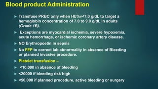 Blood product Administration
 Transfuse PRBC only when Hb%v<7.0 g/dL to target a
hemoglobin concentration of 7.0 to 9.0 g/dL in adults
(Grade 1B).
 Exceptions are myocardial ischemia, severe hypoxemia,
acute hemorrhage, or ischemic coronary artery disease.
 NO Erythropoetin in sepsis
 No FFP to correct lab abnormality in absence of Bleeding
or planned invasive procedure.
 Platelet transfusion –
 <10,000 in absence of bleeding
 <20000 if bleeding risk high
 <50,000 if planned procedure, active bleeding or surgery
 