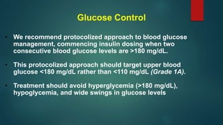 Glucose Control
• We recommend protocolized approach to blood glucose
management, commencing insulin dosing when two
consecutive blood glucose levels are >180 mg/dL.
• This protocolized approach should target upper blood
glucose <180 mg/dL rather than <110 mg/dL (Grade 1A).
• Treatment should avoid hyperglycemia (>180 mg/dL),
hypoglycemia, and wide swings in glucose levels
 