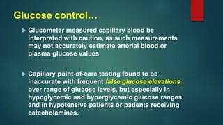 Glucose control…
 Glucometer measured capillary blood be
interpreted with caution, as such measurements
may not accurately estimate arterial blood or
plasma glucose values
 Capillary point-of-care testing found to be
inaccurate with frequent false glucose elevations
over range of glucose levels, but especially in
hypoglycemic and hyperglycemic glucose ranges
and in hypotensive patients or patients receiving
catecholamines.
 